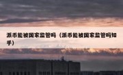 派币能被国家监管吗（派币能被国家监管吗知乎）