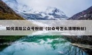 如何清除公众号粉丝（公众号怎么清理粉丝）