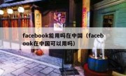 facebook能用吗在中国（facebook在中国可以用吗）