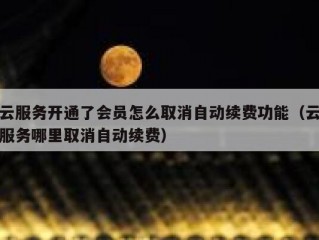 云服务开通了会员怎么取消自动续费功能（云服务哪里取消自动续费）