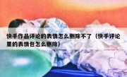 快手作品评论的表情怎么删除不了（快手评论里的表情包怎么删除）