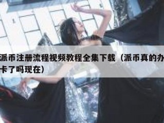 派币注册流程视频教程全集下载（派币真的办卡了吗现在）