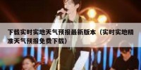 下载实时实地天气预报最新版本（实时实地精准天气预报免费下载）