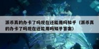 派币真的办卡了吗现在还能用吗知乎（派币真的办卡了吗现在还能用吗知乎答案）