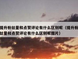 提升粉丝量和点赞评论有什么区别呢（提升粉丝量和点赞评论有什么区别呢图片）