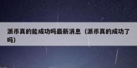 派币真的能成功吗最新消息（派币真的成功了吗）