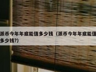 派币今年年底能值多少钱（派币今年年底能值多少钱?）