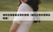 推特在哪里看点赞的视频（推特点赞的视频去哪看）