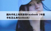 国内手机上如何使用Facebook（中国手机怎么用facebook）
