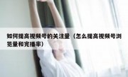 如何提高视频号的关注量（怎么提高视频号浏览量和完播率）