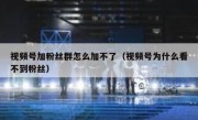 视频号加粉丝群怎么加不了（视频号为什么看不到粉丝）