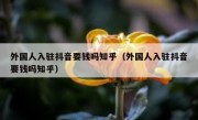 外国人入驻抖音要钱吗知乎（外国人入驻抖音要钱吗知乎）
