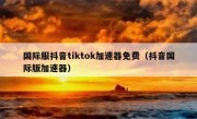国际服抖音tiktok加速器免费（抖音国际版加速器）