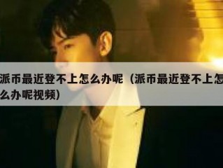 派币最近登不上怎么办呢（派币最近登不上怎么办呢视频）