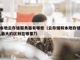 本地云存储服务器有哪些（云存储和本地存储,最大的区别在哪里?）