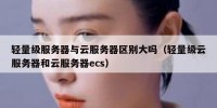 轻量级服务器与云服务器区别大吗（轻量级云服务器和云服务器ecs）