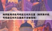 如何能用手机号码定位对方位置（如何用手机号码定位对方位置而不会被发现）