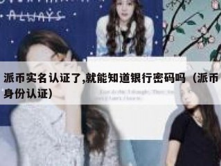 派币实名认证了,就能知道银行密码吗（派币身份认证）