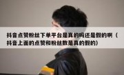 抖音点赞粉丝下单平台是真的吗还是假的啊（抖音上面的点赞和粉丝数是真的假的）