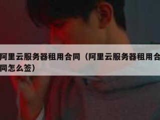 阿里云服务器租用合同（阿里云服务器租用合同怎么签）