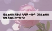 抖音加粉丝团和点亮灯牌一样吗（抖音加粉丝团和点亮灯牌一样吗）
