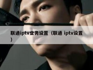 联通iptv业务设置（联通 iptv设置）