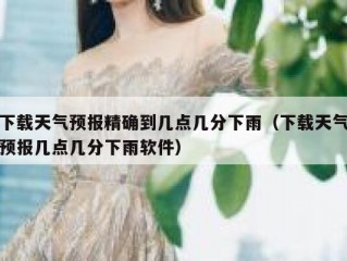 下载天气预报精确到几点几分下雨（下载天气预报几点几分下雨软件）