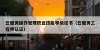云服务操作管理职业技能等级证书（云服务工程师认证）