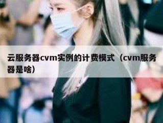 云服务器cvm实例的计费模式（cvm服务器是啥）