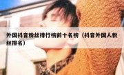 外国抖音粉丝排行榜前十名榜（抖音外国人粉丝排名）