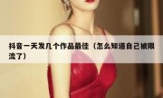抖音一天发几个作品最佳（怎么知道自己被限流了）