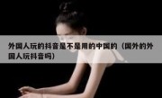 外国人玩的抖音是不是用的中国的（国外的外国人玩抖音吗）