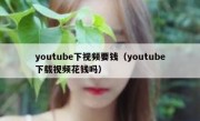 youtube下视频要钱（youtube下载视频花钱吗）