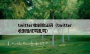 twitter收到验证码（twitter收到验证码乱码）