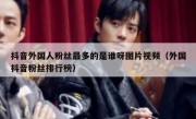 抖音外国人粉丝最多的是谁呀图片视频（外国抖音粉丝排行榜）