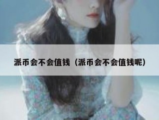 派币会不会值钱（派币会不会值钱呢）