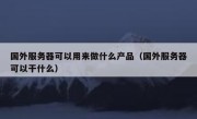 国外服务器可以用来做什么产品（国外服务器可以干什么）