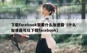 下载facebook需要什么加速器（什么加速器可以下载facebook）