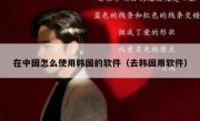 在中国怎么使用韩国的软件（去韩国用软件）