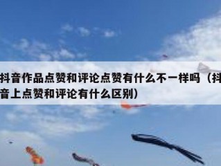 抖音作品点赞和评论点赞有什么不一样吗（抖音上点赞和评论有什么区别）