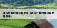 派币什么时候可以登录（派币什么时候可以登录账号）