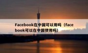 Facebook在中国可以用吗（facebook可以在中国使用吗）