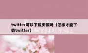 twitter可以下载安装吗（怎样才能下载twitter）