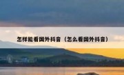 怎样能看国外抖音（怎么看国外抖音）