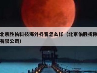 北京胜佑科技海外抖音怎么样（北京佑胜拆除有限公司）