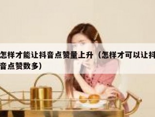 怎样才能让抖音点赞量上升（怎样才可以让抖音点赞数多）