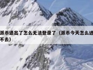 派币退出了怎么无法登录了（派币今天怎么进不去）