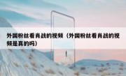 外国粉丝看肖战的视频（外国粉丝看肖战的视频是真的吗）