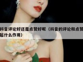 抖音评论好还是点赞好呢（抖音的评论和点赞起什么作用）