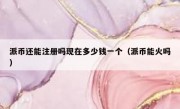 派币还能注册吗现在多少钱一个（派币能火吗）